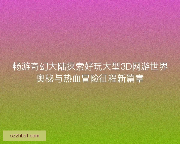 畅游奇幻大陆探索好玩大型3D网游世界奥秘与热血冒险征程新篇章