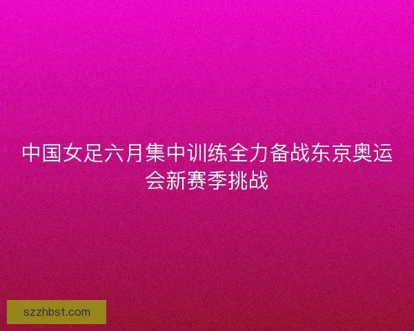 中国女足六月集中训练全力备战东京奥运会新赛季挑战