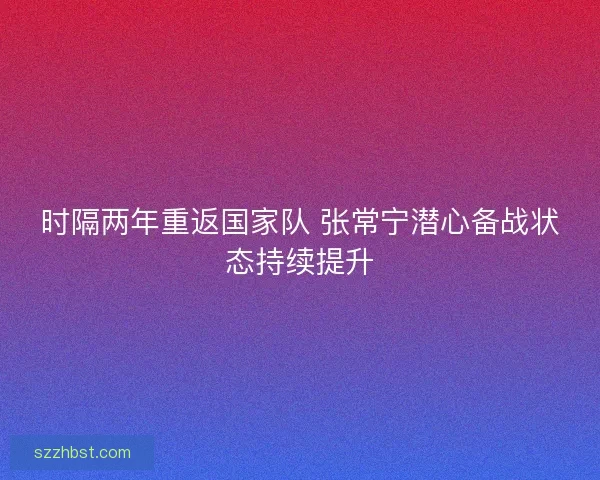 时隔两年重返国家队 张常宁潜心备战状态持续提升